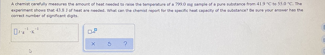 A chemist carefully measures the amount of heat needed to raise the temperature of a 799.0 mg sample of a pure substance from 41.9 °C to 55.0 °C. The
experiment shows that 43.8 J of heat are needed. What can the chemist report for the specific heat capacity of the substance? Be sure your answer has the
correct number of significant digits.
