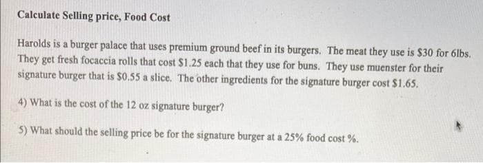 Calculate Selling price, Food Cost
Harolds is a burger palace that uses premium ground beef in its burgers. The meat they use is $30 for 6lbs.
They get fresh focaccia rolls that cost $1.25 each that they use for buns. They use muenster for their
signature burger that is $0.55 a slice. The other ingredients for the signature burger cost $1.65.
4) What is the cost of the 12 oz signature burger?
5) What should the selling price be for the signature burger at a 25% food cost %.
