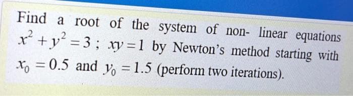 Find a root of the system of non- linear equations
x +y = 3; xy = 1 by Newton's method starting with
x, = 0.5 and Vo = 1.5 (perform two iterations).
%3D
