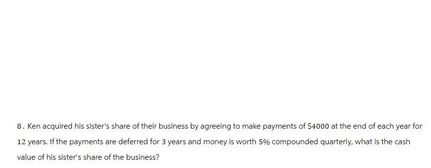 8. Ken acquired his sister's share of their business by agreeing to make payments of $4000 at the end of each year for
12 years. If the payments are deferred for 3 years and money is worth 5% compounded quarterly, what is the cash
value of his sister's share of the business?