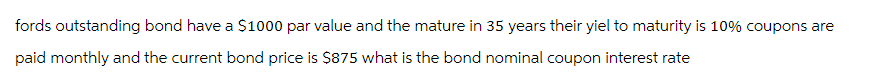 fords outstanding bond have a $1000 par value and the mature in 35 years their yiel to maturity is 10% coupons are
paid monthly and the current bond price is $875 what is the bond nominal coupon interest rate