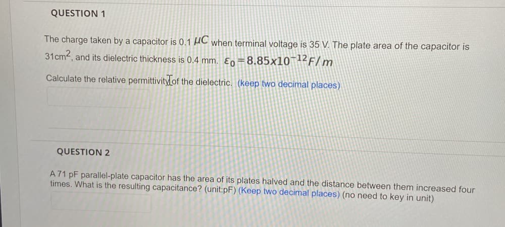 QUESTION 1
The charge taken by a capacitor is 0.1 AC when terminal voltage is 35 V. The plate area of the capacitor is
31cm, and its dielectric thickness is 0.4 mm. Ɛn=8.85×10¯12F/m
Calculate the relative permittivity of the dielectric. (keep two decimal places)
QUESTION 2
A71 pF parallel-plate capacitor has the area of its plates halved and the distance between them increased four
times. What is the resulting capacitance? (unit:pF) (Keep two decimal places) (no need to key in unit)
