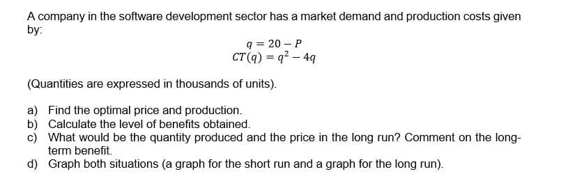 A company in the software development sector has a market demand and production costs given
by:
q = 20 - P
CT (q) = q² - 4q
(Quantities are expressed in thousands of units).
a) Find the optimal price and production.
b) Calculate the level of benefits obtained.
c) What would be the quantity produced and the price in the long run? Comment on the long-
term benefit.
d) Graph both situations (a graph for the short run and a graph for the long run).