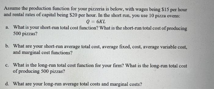 Assume the production function for your pizzeria is below, with wages being $15 per hour
and rental rates of capital being $20 per hour. In the short run, you use 10 pizza ovens:
Q = 6KL
a. What is your short-run total cost function? What is the short-run total cost of producing
500 pizzas?
b. What are your short-run average total cost, average fixed, cost, average variable cost,
and marginal cost functions?
c. What is the long-run total cost function for your firm? What is the long-run total cost
of producing 500 pizzas?
d. What are your long-run average total costs and marginal costs?