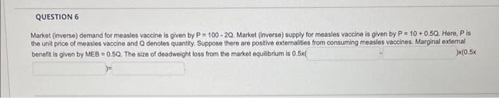 QUESTION 6
Market (inverse) demand for measles vaccine is given by P= 100-20. Market (inverse) supply for measles vaccine is given by P= 10 +0.50. Here, Pis
the unit price of measles vaccine and Q denotes quantity. Suppose there are positive externalities from consuming measles vaccines. Marginal external
benefit is given by MEB=0.5Q. The size of deadweight loss from the market equilibrium is 0.5x(
310.5x