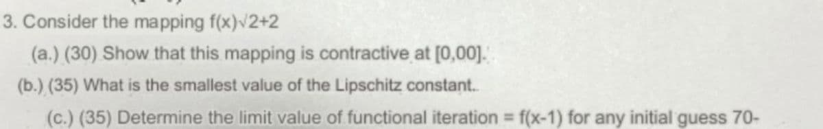 3. Consider the mapping f(x)√2+2
(a.) (30) Show that this mapping is contractive at [0,00].
(b.) (35) What is the smallest value of the Lipschitz constant..
(c.) (35) Determine the limit value of functional iteration = f(x-1) for any initial guess 70-