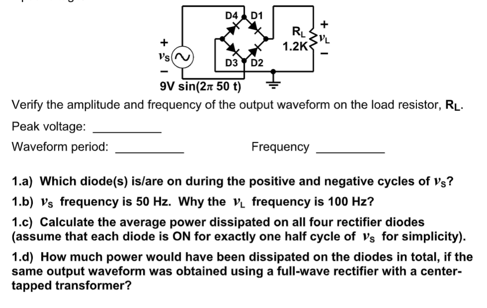 D4 D1
+
RL
+
1.2K
Vs
D3
D2
9V sin(2n 50 t)
Verify the amplitude and frequency of the output waveform on the load resistor, RL.
Peak voltage:
Waveform period:
Frequency
1.a) Which diode(s) is/are on during the positive and negative cycles of Vs?
1.b) Vs frequency is 50 Hz. Why the v frequency is 100 Hz?
1.c) Calculate the average power dissipated on all four rectifier diodes
(assume that each diode is ON for exactly one half cycle of Vs for simplicity).
1.d) How much power would have been dissipated on the diodes in total, if the
same output waveform was obtained using a full-wave rectifier with a center-
tapped transformer?
