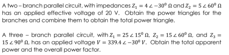 A two - branch parallel circuit, with impedances Z = 4 2 –30° n and Z, = 5 Z 60º N
has an applied effective voltage of 20 V. Obtain the power triangles for the
branches and combine them to obtain the total power triangle.
A three - branch parallel circuit, with Z, = 25 z 15º N, Z2 = 15 z 60º N, and Z3 =
15 z 90° N, has an applied voltage V = 339.4 2 –30° V. Obtain the total apparent
power and the overall power factor.
