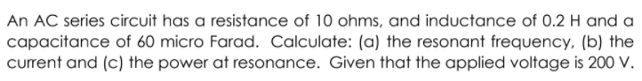 An AC series circuit has a resistance of 10 ohms, and inductance of 0.2 H and a
capacitance of 60 micro Farad. Calculate: (a) the resonant frequency, (b) the
current and (c) the power at resonance. Given that the applied voltage is 200 V.
