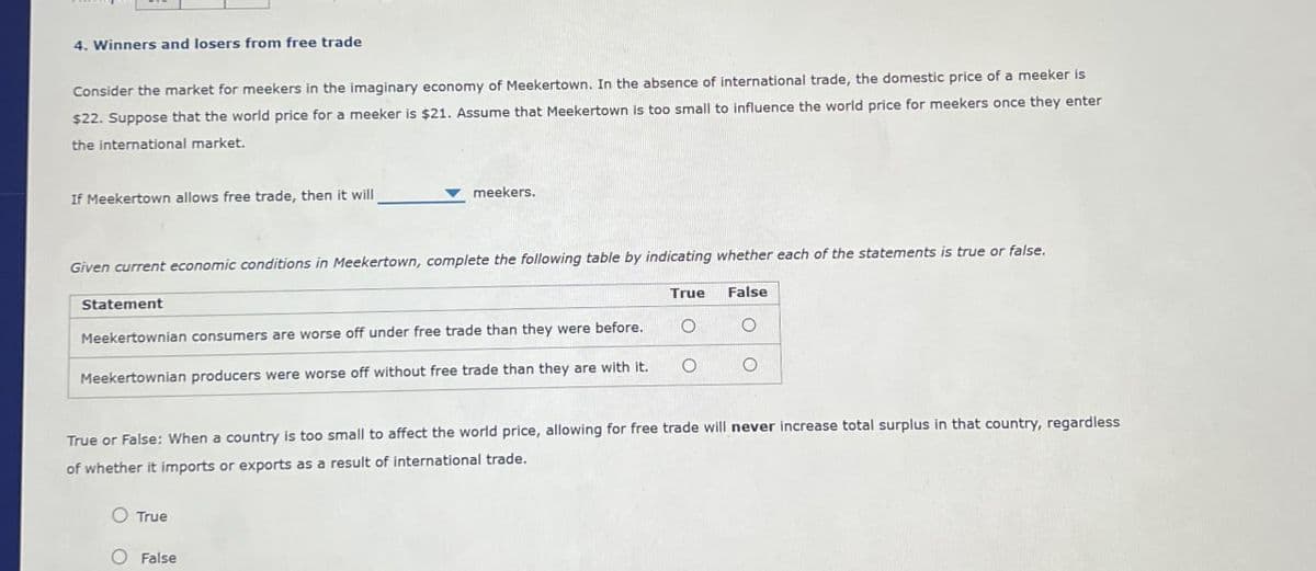 4. Winners and losers from free trade
Consider the market for meekers in the imaginary economy of Meekertown. In the absence of international trade, the domestic price of a meeker is
$22. Suppose that the world price for a meeker is $21. Assume that Meekertown is too small to influence the world price for meekers once they enter
the international market.
If Meekertown allows free trade, then it will
meekers.
Given current economic conditions in Meekertown, complete the following table by indicating whether each of the statements is true or false.
Statement
True
False
Meekertownian consumers are worse off under free trade than they were before.
Meekertownian producers were worse off without free trade than they are with it.
о
о
True or False: When a country is too small to affect the world price, allowing for free trade will never increase total surplus in that country, regardless
of whether it imports or exports as a result of international trade.
O True
O False