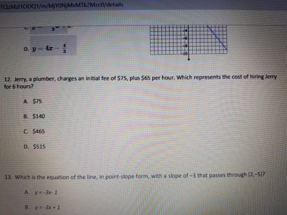 TQZMZ110DQ1/m/MjYONjMxMTk2Mzc0/details
D. y = 4z
12. Jerry, a plumber, charges an initial fee of $75, plus $65 per hour. Which represents the cost of hiring Jerry
for 6 hours?
A. $75
B. $140
C $465
D. $515
13. Which is the equation of the line, in point-slope form, with a slope of -3 that passes through (2,-5)?
Ay--3x-1
B. y--3x+ 1
