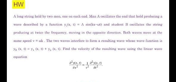 HW
A long string held by two men, one on each end. Man A oscillates the end that hold producing a
wave descrihed by a funetion y,(x, t) = A sin(kx-ot) and student B oscillates the string
producing at twice the frequency, moving in the opposite direction. Both waves move ät the
same speed v = ok . The two waves interfere to form a resulting wave whose wave function is
YR (x, t) = y, (x, t) + y, (x, t). Find the velocity of the resulting wave using the linear wave
equation
ayr. )1 axtx. 1)
