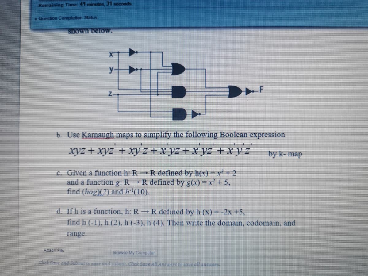 Remaining Time: 41 minutes, 31 seconds
v Question Completion Status:
shown below.
b. Use Karnaugh maps to simplify the following Boolean expression
xyz + xyz + xy z + x yz + x yz +x y z
by k- map
C. Given a function h: R Rdefined by h(x) =r +2
and a function g.R →R defined by g(x) - x + 5,
find (hog)(2) and h'(10).
d. Ifh is a function, h: R R defined by h (x) - -2x +5,
find h (-1), h (2), h (-3), h (4). Then write the domain, codomain, and
range.
Attach File
Browse My Computer
Click Save and Submit te save and submit. Chik Sare AllAnstwers to save all ansuers
