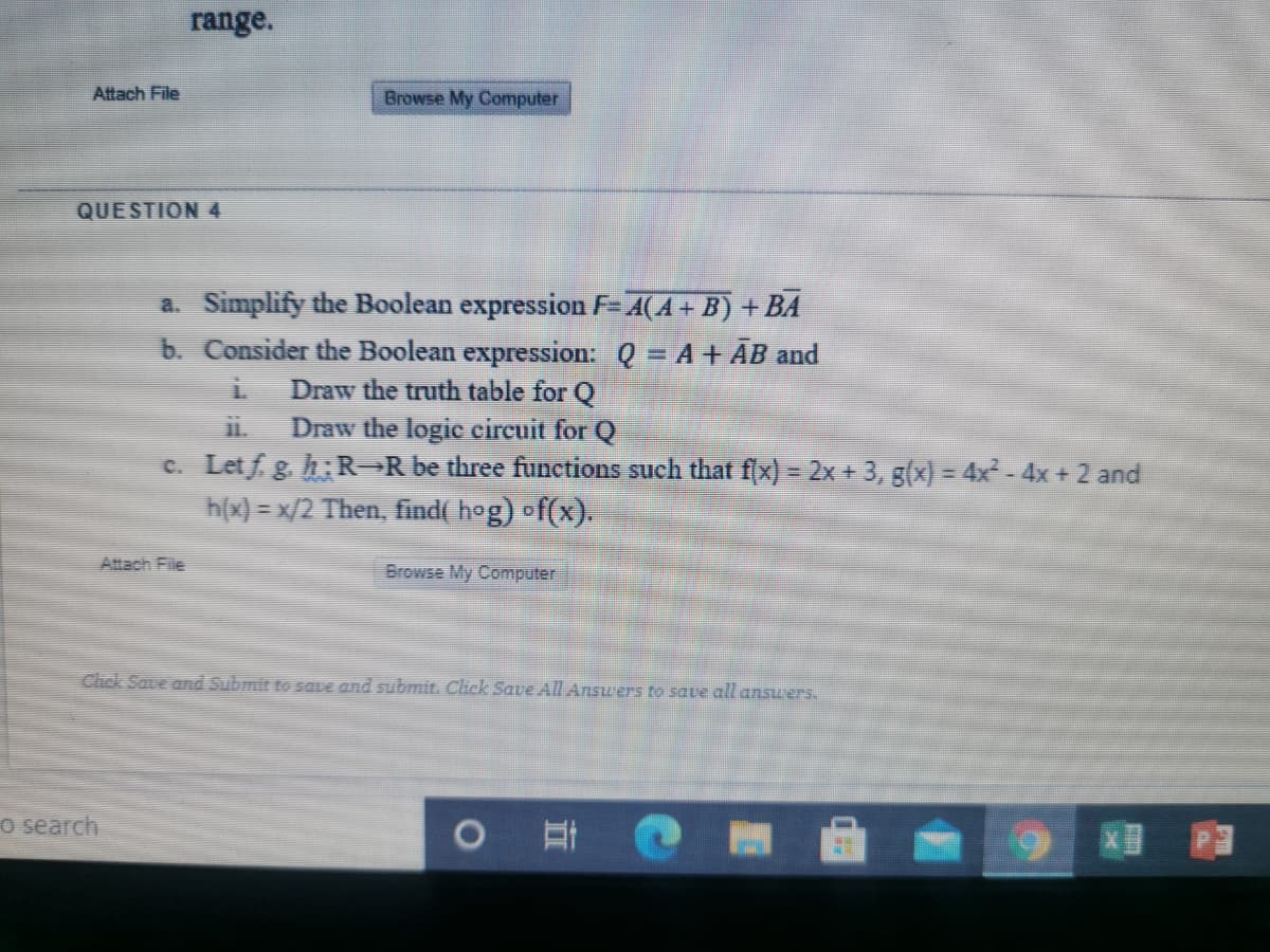 range.
Attach File
Browse My Computer
QUESTION4
a. Simplify the Boolean expression F-A(A+ B) + BA
b. Consider the Boolean expression: Q = A+ ĀB and
Draw the truth table for Q
11.
Draw the logic eircuit for Q
c. Letf g. h: R=R be three functions such that f(x) = 2x + 3, g(x) = 4x - 4x + 2 and
h(x) = x/2 Then, find( hog) of(x).
Attach File
Browse My Computer
Click Save and Submit to save and submit. Click Save All Answers to save all ansuwers.
o search
