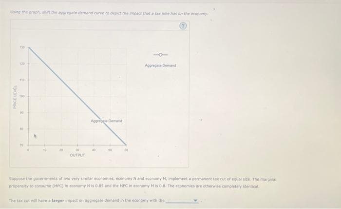 Using the graph, shit the aggregate demand curve to depict the impact that a tax hike has on the economy.
PRICE LEVEL
120
110 C
100
R
30
OUTPUT
Aggregate Demand
50
10
Aggregate Demand
Suppose the governments of two very similar economies, economy N and economy M, implement a permanent tax out of equal size. The marginal
propensity to consume (MPC) in economy N is 0.85 and the MPC in economy M is 0.8. The economies are otherwise completely identical
The tax cut will have a larger impact on aggregate demand in the economy with the