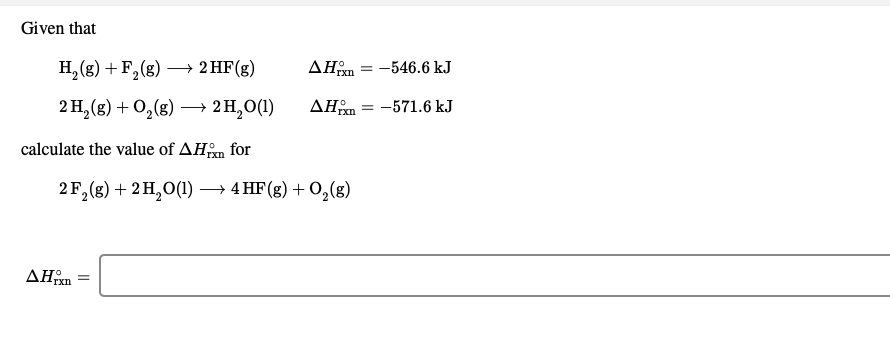 Given that
H,(g) + F,(g) – 2 HF(g)
→ 2 HF(g)
AHom = -546.6 kJ
2 H,(g) + 0,(8)
2 H,O(1)
AHm = -571.6 kJ
→
calculate the value of AHn
for
2 F,(g) + 2 H,O(1) → 4 HF(g) + 0,(g)
AHrxn
