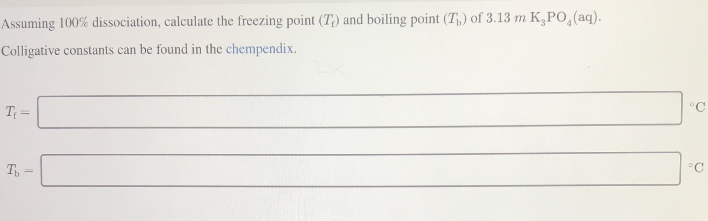 Assuming 100% dissociation, calculate the freezing point (T;) and boiling point (T,) of 3.13 m K,PO¸(aq).
Colligative constants can be found in the chempendix.
T =
°C
Ть
