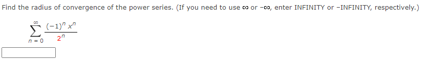 Find the radius of convergence of the power series. (If you need to use co or -oo, enter INFINITY or -INFINITY, respectively.)
(-1)" x"
Σ
2"
n = 0

