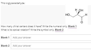 This is glyceraldehyde.
он
но.
How many chiral centers does it have? Write the numeral only. Blank 1
What is its optical rotation? Write the symbol only. Blank 2
Blank 1 Add your answer
Blank 2 Add your answer
