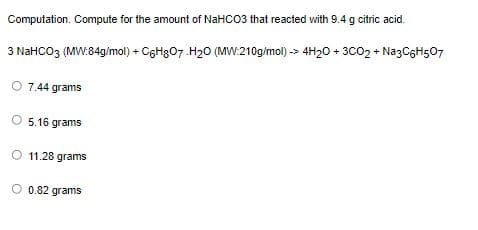 Computation. Compute for the amount of NaHCO3 that reacted with 9.4 g citric acid.
3 NaHCO3 (MW:84g/mol) + C6H307.H20 (MW:210g/mol) -> 4H20 + 3CO2 + NazCgH507
O 7.44 grams
O 5,16 grams
O 11.28 grams
O 0.82 grams
