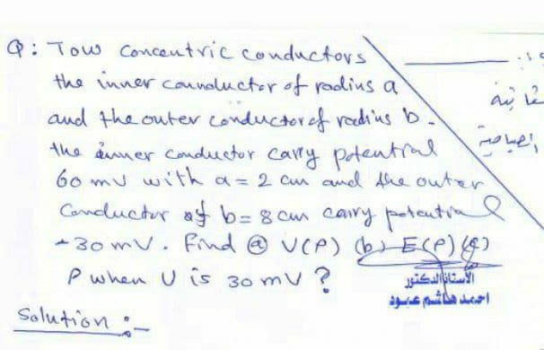 Q: Tow Concentric conductors
the inner counaluctor of radius a
and the outer conductoref rediius b.
the amer conductor Carry
60 mu with a= 2 cm and Ahe outer
Potentral
Canductor ay b= 8 cm cary patcutin
me
%3D
- 30 mV. Find @ UCP) bELP))
P when U is 30 mV
Solution:-
