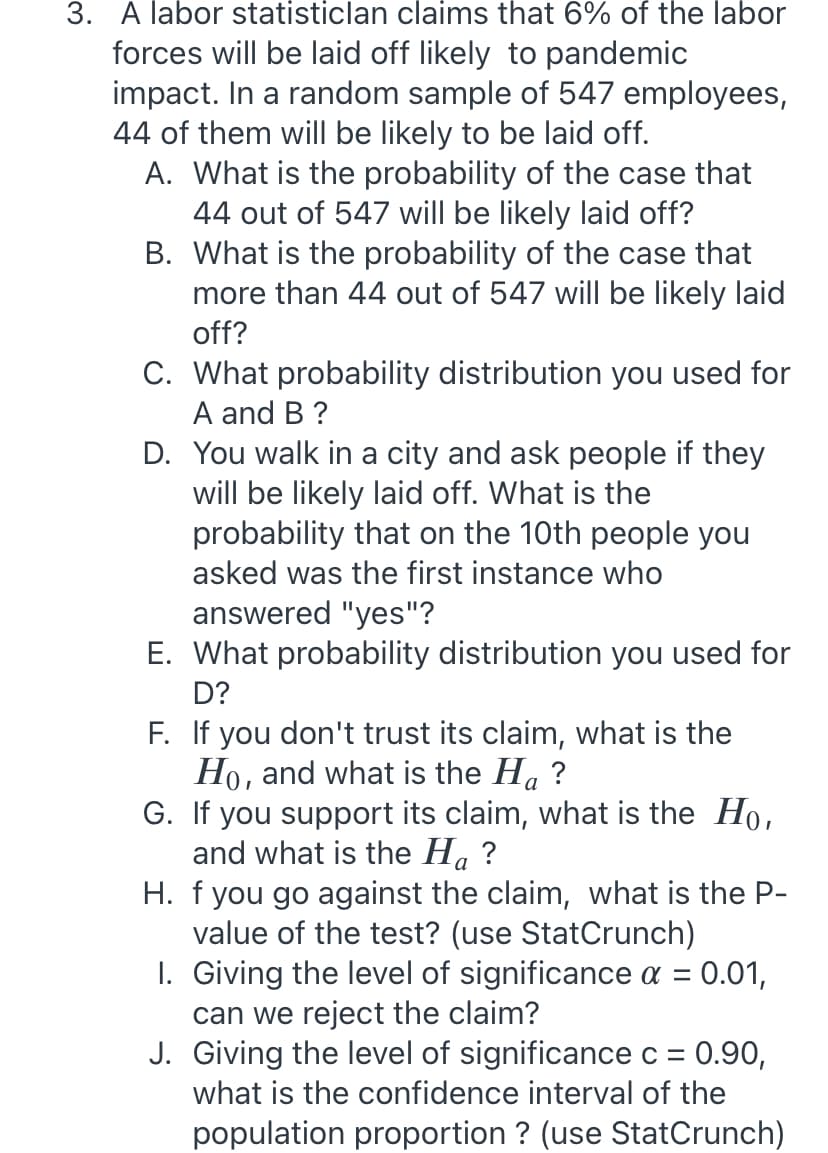 3. A labor statisticlan claims that 6% of the labor
forces will be laid off likely to pandemic
impact. In a random sample of 547 employees,
44 of them will be likely to be laid off.
A. What is the probability of the case that
44 out of 547 will be likely laid off?
B. What is the probability of the case that
more than 44 out of 547 will be likely laid
off?
C. What probability distribution you used for
A and B ?
D. You walk in a city and ask people if they
will be likely laid off. What is the
probability that on the 10th people you
asked was the first instance who
answered "yes"?
E. What probability distribution you used for
D?
F. If you don't trust its claim, what is the
Ho, and what is the Ha ?
G. If you support its claim, what is the Ho,
and what is the Ha ?
H. f you go against the claim, what is the P-
value of the test? (use StatCrunch)
1. Giving the level of significance a = 0.01,
can we reject the claim?
J. Giving the level of significance c = 0.90,
а
what is the confidence interval of the
population proportion ? (use StatCrunch)
