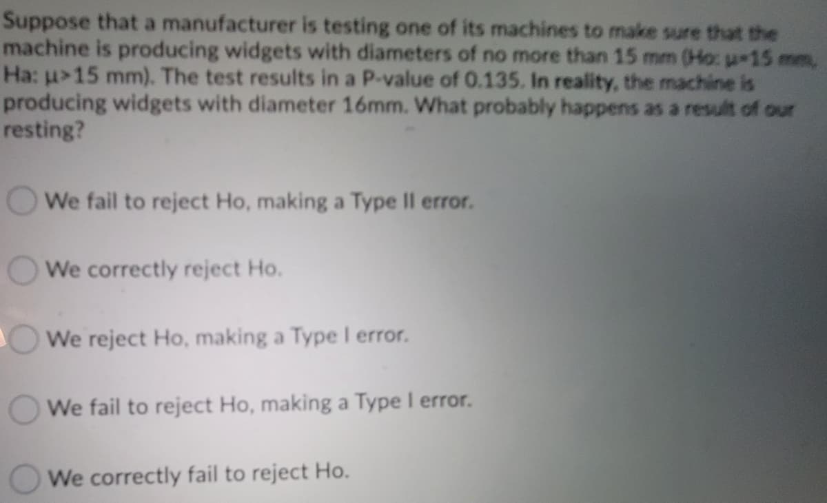 Suppose that a manufacturer is testing one of its machines to make sure that the
machine is producing widgets with diameters of no more than 15 mm (Ho: u 15 mm,
Ha: u>15 mm). The test results in a P-value of 0.135. In reality, the machine is
producing widgets with diameter 16mm. What probably happens as a result of our
resting?
We fail to reject Ho, making a Type II error.
We correctly reject Ho.
We reject Ho, making a Type I error.
We fail to reject Ho, making a Type I error.
We correctly fail to reject Ho.
