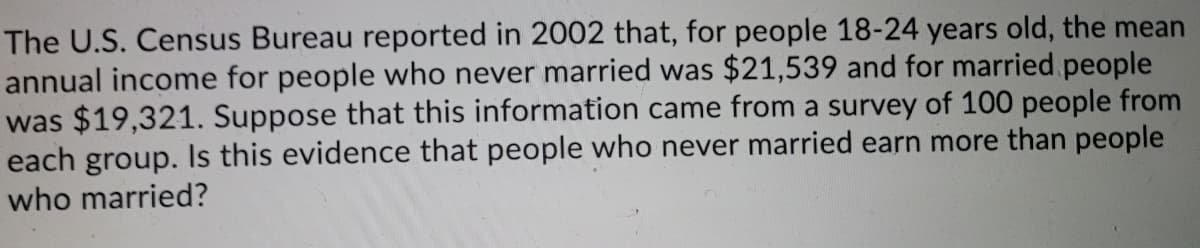 The U.S. Census Bureau reported in 2002 that, for people 18-24 years old, the mean
annual income for people who never married was $21,539 and for married people
was $19,321. Suppose that this information came from a survey of 100 people from
each group. Is this evidence that people who never married earn more than people
who married?
