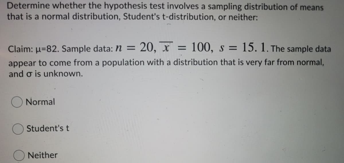 Determine whether the hypothesis test involves a sampling distribution of means
that is a normal distribution, Student's t-distribution, or neither:
Claim: u=82. Sample data: n =
20, x = 100, s = 15. 1. The sample data
appear to come from a population with a distribution that is very far from normal,
and o is unknown.
Normal
Student's t
Neither
