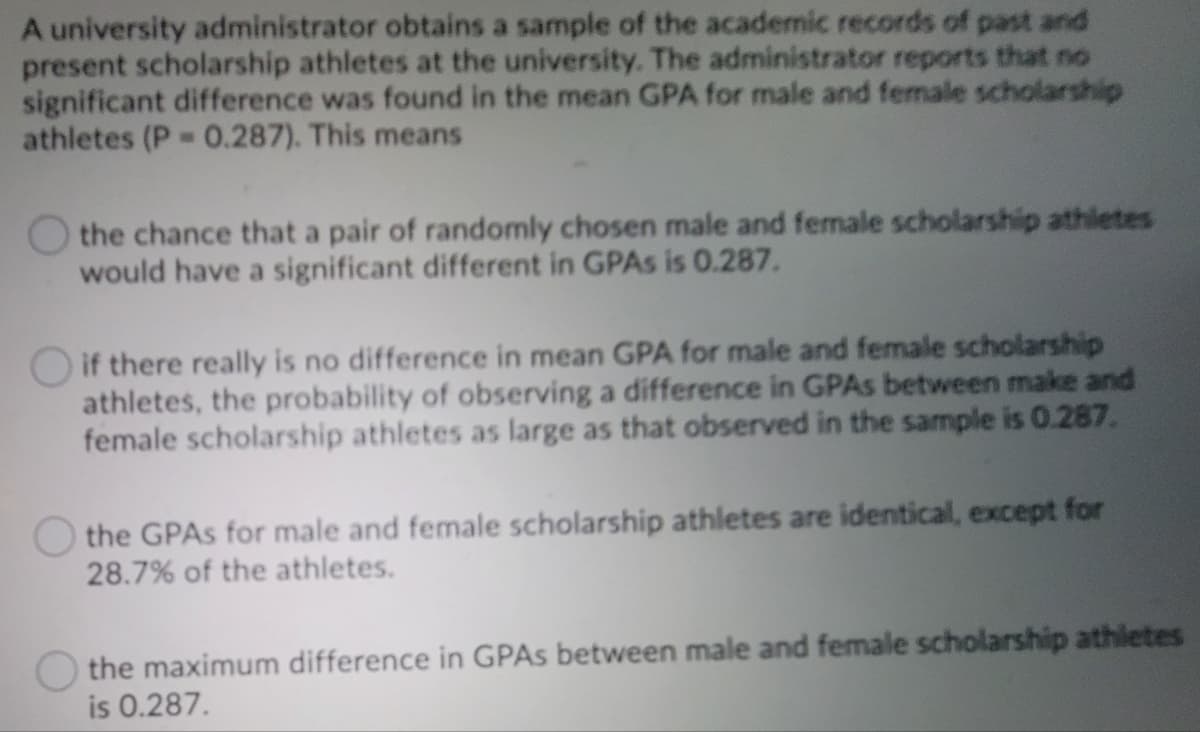 A university administrator obtains a sample of the academic records of past and
present scholarship athletes at the university. The administrator reports that no
significant difference was found in the mean GPA for male and female scholarship
athletes (P 0.287). This means
the chance that a pair of randomly chosen male and female scholarship athletes
would have a significant different in GPAS is 0.287.
if there really is no difference in mean GPA for male and female scholarship
athletes, the probability of observing a difference in GPAS between make and
female scholarship athletes as large as that observed in the sample is 0.287.
O the GPAS for male and female scholarship athletes are identical, except for
28.7% of the athletes.
O the maximum difference in GPAS between male and female scholarship athletes
is 0.287.
