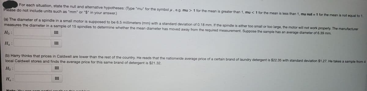 For each situation, state the null and alternative hypotheses: (Type "mu" for the symbol u , e.g. mu > 1 for the mean is greater than 1, mu < 1 for the mean is less than 1, mu not =1 for the mean is not equal to 1.
%3D
Please do not include units such as "mm" or "$" in your answer.)
(a) The diameter of a spindle in a small motor is supposed to be 6.5 millimeters (mm) with a standard deviation of 0.18 mm. If the spindle is either too small or too large, the motor will not work properly. The manufacturer
measures the diameter in a sample of 15 spindles to determine whether the mean diameter has moved away from the required measurement. Suppose the sample has an average diameter of 6.39 mm.
Ho:
Ha:
(b) Harry thinks that prices in Caldwell are lower than the rest of the country. He reads that the nationwide average price of a certain brand of laundry detergent is $22.35 with standard deviation $1.27. He takes a sample from 4
local Caldwell stores and finds the average price for this same brand of detergent is $21.32.
Ho :
H.:
thio pnblo
Note: Vou can oamn partiel omdit o
