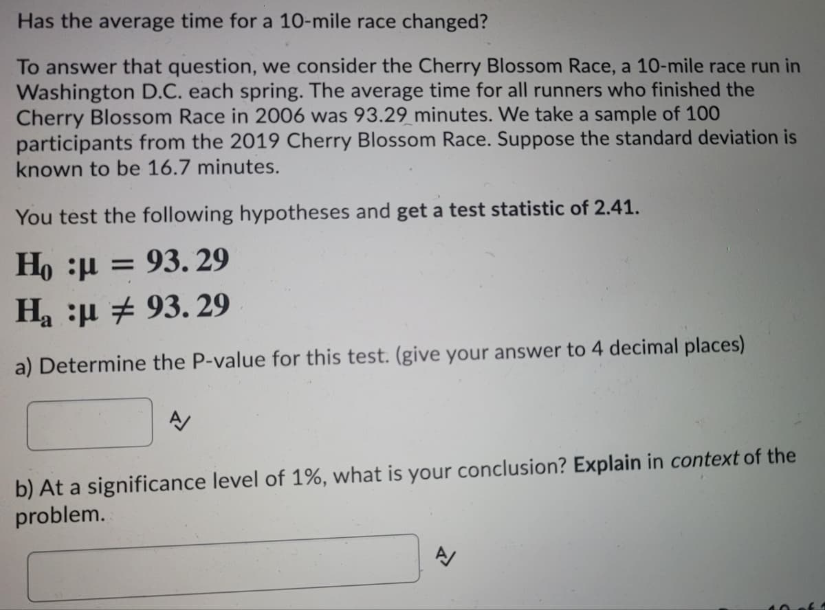 Has the average time for a 10-mile race changed?
To answer that question, we consider the Cherry Blossom Race, a 10-mile race run in
Washington D.C. each spring. The average time for all runners who finished the
Cherry Blossom Race in 2006 was 93.29 minutes. We take a sample of 100
participants from the 2019 Cherry Blossom Race. Suppose the standard deviation is
known to be 16.7 minutes.
You test the following hypotheses and get a test statistic of 2.41.
Ho :µ = 93. 29
Ha :µ + 93. 29
a) Determine the P-value for this test. (give your answer to 4 decimal places)
b) At a significance level of 1%, what is your conclusion? Explain in context of the
problem.
40of1
