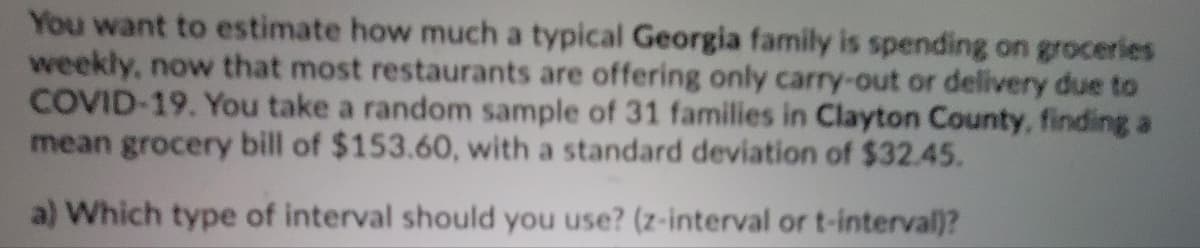 You want to estimate how much a typical Georgia family is spending on groceries
weekly, now that most restaurants are offering only carry-out or delivery due to
COVID-19. You take a random sample of 31 families in Clayton County, finding a
mean grocery bill of $153.60, with a standard deviation of $32.45.
a) Which type of interval should you use? (z-interval or t-interval)?
