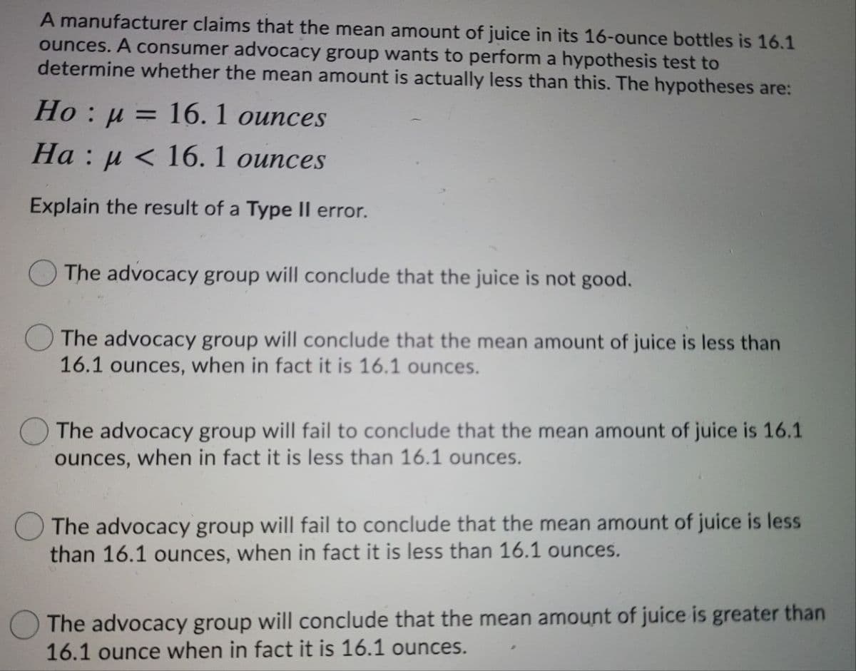 A manufacturer claims that the mean amount of juice in its 16-ounce bottles is 16.1
ounces. A consumer advocacy group wants to perform a hypothesis test to
determine whether the mean amount is actually less than this. The hypotheses are:
Но : и — 16.1 оunces
На : и < 16. 1 оuпces
Explain the result of a Type II error.
The advocacy group will conclude that the juice is not good.
The advocacy group will conclude that the mean amount of juice is less than
16.1 ounces, when in fact it is 16.1 ounces.
The advocacy group will fail to conclude that the mean amount of juice is 16.1
ounces, when in fact it is less than 16.1 ounces.
O The advocacy group will fail to conclude that the mean amount of juice is less
than 16.1 ounces, when in fact it is less than 16.1 ounces.
O The advocacy group will conclude that the mean amount of juice is greater than
16.1 ounce when in fact it is 16.1 ounces.
