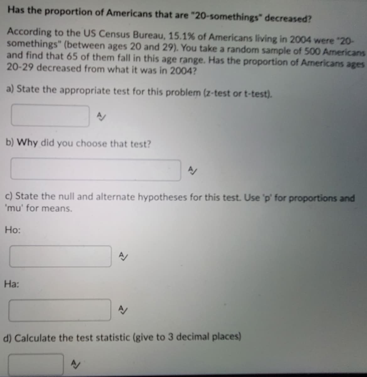 Has the proportion of Americans that are "20-somethings" decreased?
According to the US Census Bureau, 15.1% of Americans living in 2004 were "20-
somethings" (between ages 20 and 29). You take a random sample of 500 Americans
and find that 65 of them fall in this age range. Has the proportion of Americans ages
20-29 decreased from what it was in 2004?
a) State the appropriate test for this problem (z-test or t-test).
b) Why did you choose that test?
c) State the null and alternate hypotheses for this test. Use 'p' for proportions and
'mu' for means.
Ho:
Ha:
d) Calculate the test statistic (give to 3 decimal places)
