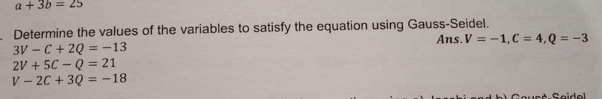 a + 3b = 25
Determine the values of the variables to satisfy the equation using Gauss-Seidel.
3V – C + 2Q = -13
2V + 5C – Q = 21
V - 2C +3Q = -18
Ans. V = -1,C = 4, Q = -3
%3D
nnd b) Gauss-Seidel
