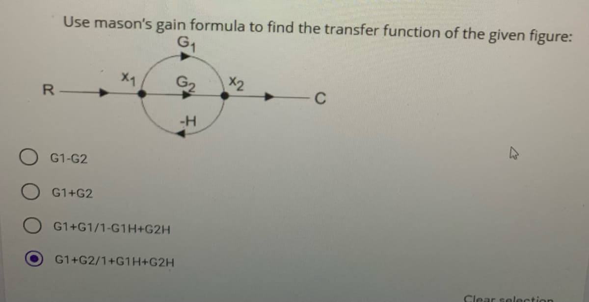 Use mason's gain formula to find the transfer function of the given figure:
G1
X2
G2
C
R
-H
G1-G2
G1+G2
G1+G1/1-G1H+G2H
G1+G2/1+G1H+G2H
Clear selection
