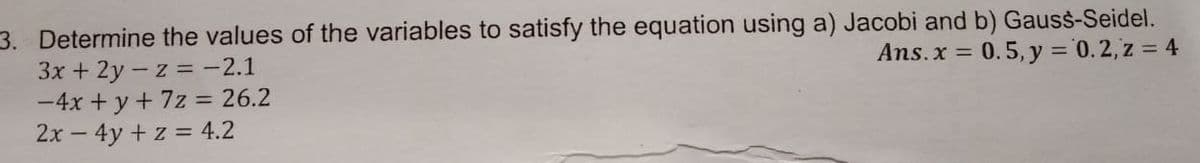 3. Determine the values of the variables to satisfy the equation using a) Jacobi and b) Gauss-Seidel.
3x + 2y - z = -2.1
-4x + y + 7z = 26.2
2x – 4y + z = 4.2
Ans.x = 0.5, y ='0.2, z = 4
