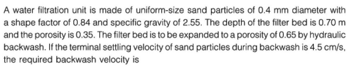 A water filtration unit is made of uniform-size sand particles of 0.4 mm diameter with
a shape factor of 0.84 and specific gravity of 2.55. The depth of the filter bed is 0.70 m
and the porosity is 0.35. The filter bed is to be expanded to a porosity of 0.65 by hydraulic
backwash. If the terminal settling velocity of sand particles during backwash is 4.5 cm/s,
the required backwash velocity is