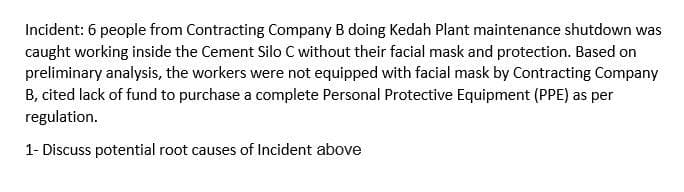 Incident: 6 people from Contracting Company B doing Kedah Plant maintenance shutdown was
caught working inside the Cement Silo C without their facial mask and protection. Based on
preliminary analysis, the workers were not equipped with facial mask by Contracting Company
B, cited lack of fund to purchase a complete Personal Protective Equipment (PPE) as per
regulation.
1- Discuss potential root causes of Incident above