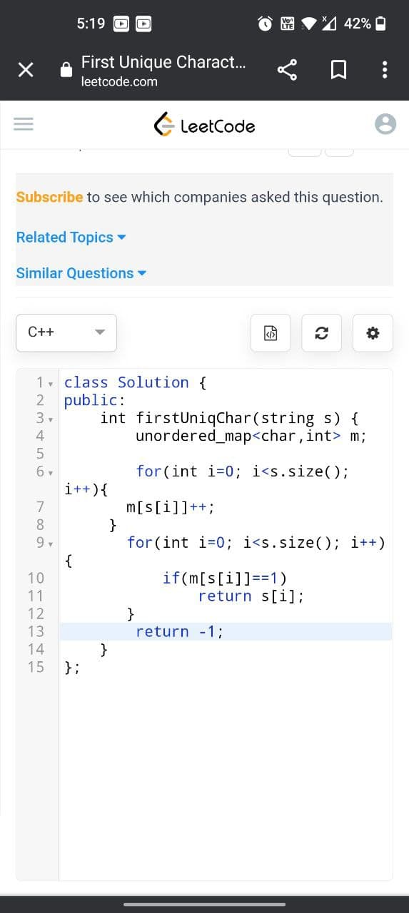 X
C++
4
5
6 ▾
Subscribe to see which companies asked this question.
Related Topics ▾
Similar Questions ▼
7
8
9,
1 class Solution {
2 public:
int
3▾
012345
10
11
12
13
5:19
14
First Unique Charact...
leetcode.com
{
i++) {
15 };
LeetCode
}
firstUniqChar(string s) {
unordered_map<char, int> m;
for (int i=0; i<s.size();
m[s[i]]++;
}
for (int i=0; i<s.size(); i++)
}
if(m[s[i]]==1)
%42%
return s[i];
return -1;
3