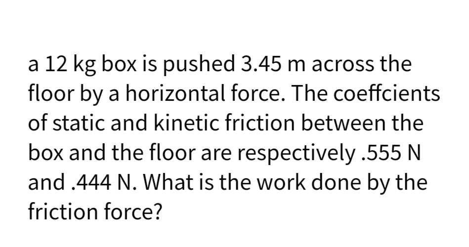 a 12 kg box is pushed 3.45 m across the
floor by a horizontal force. The coeffcients
of static and kinetic friction between the
box and the floor are respectively .555 N
and .444 N. What is the work done by the
friction force?
