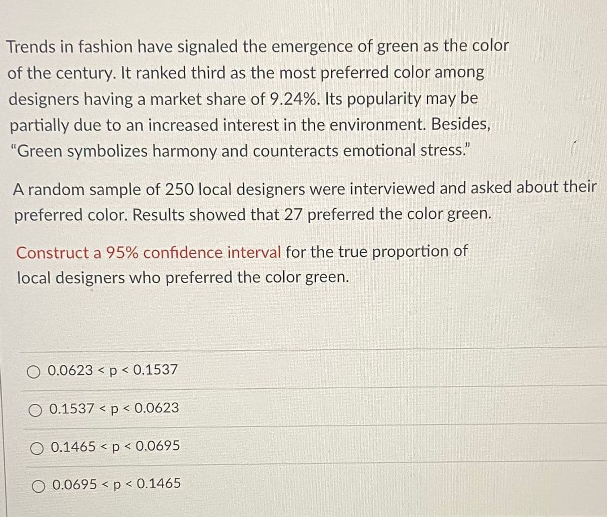 Trends in fashion have signaled the emergence of green as the color
of the century. It ranked third as the most preferred color among
designers having a market share of 9.24%. Its popularity may be
partially due to an increased interest in the environment. Besides,
"Green symbolizes harmony and counteracts emotional stress."
A random sample of 250 local designers were interviewed and asked about their
preferred color. Results showed that 27 preferred the color green.
Construct a 95% confidence interval for the true proportion of
local designers who preferred the color green.
O 0.0623 < p < 0.1537
0.1537 < p < 0.0623
O 0.1465 < p < 0.0695
O 0.0695 < p < 0.1465
