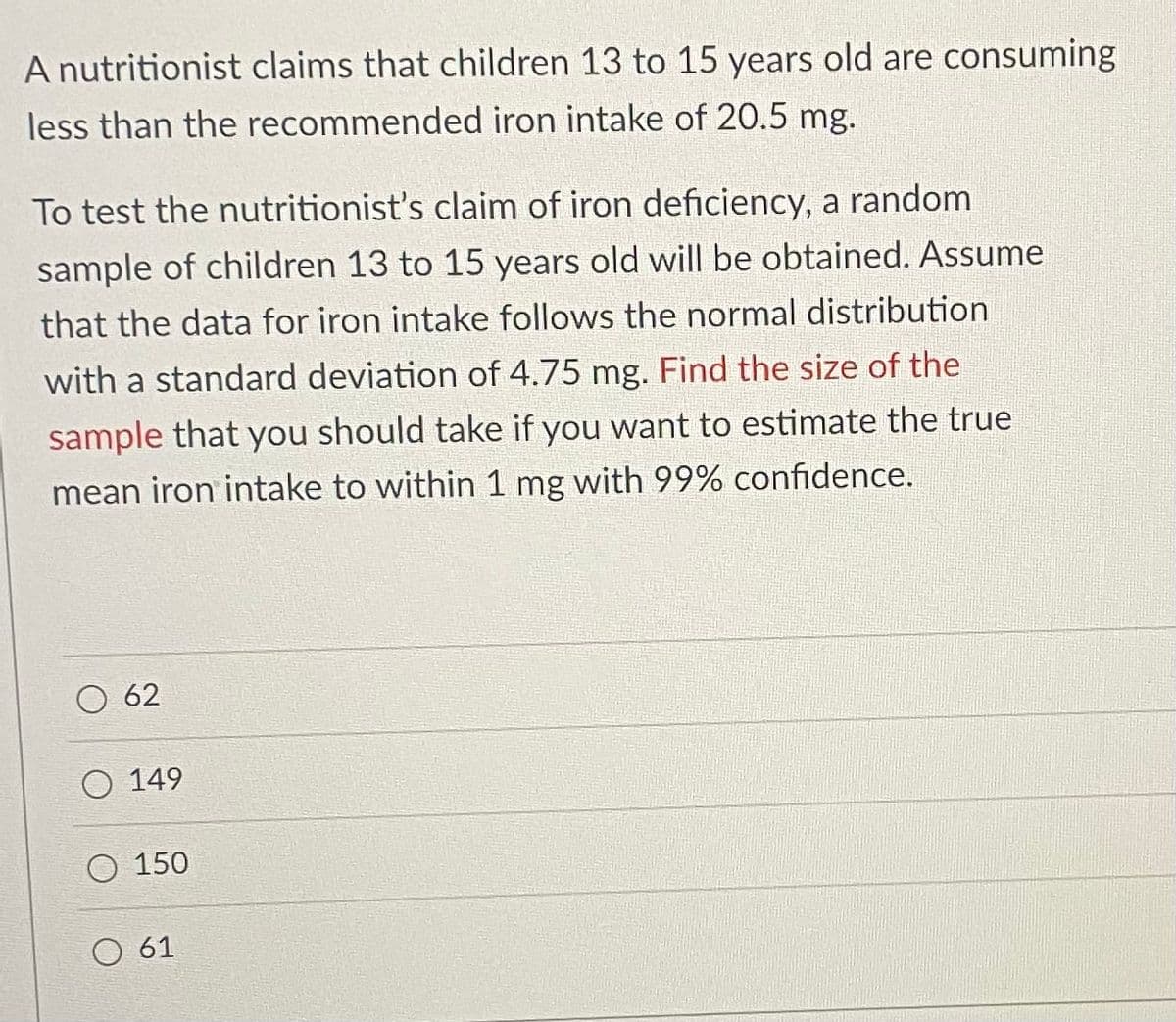 A nutritionist claims that children 13 to 15 years old are consuming
less than the recommended iron intake of 20.5 mg.
To test the nutritionist's claim of iron deficiency, a random
sample of children 13 to 15 years old will be obtained. Assume
that the data for iron intake follows the normal distribution
with a standard deviation of 4.75 mg. Find the size of the
sample that you should take if you want to estimate the true
mean iron intake to within 1 mg with 99% confidence.
62
149
O 150
O 61
