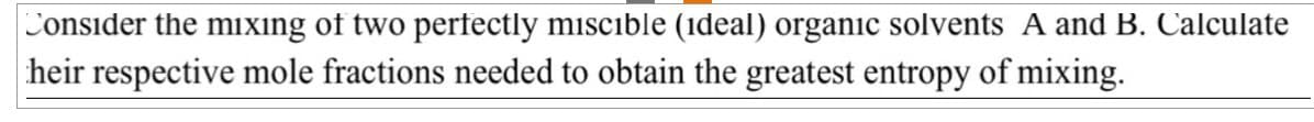 Consider the mixing of two perfectly miscible (ideal) organic solvents A and B. Calculate
heir respective mole fractions needed to obtain the greatest entropy of mixing.