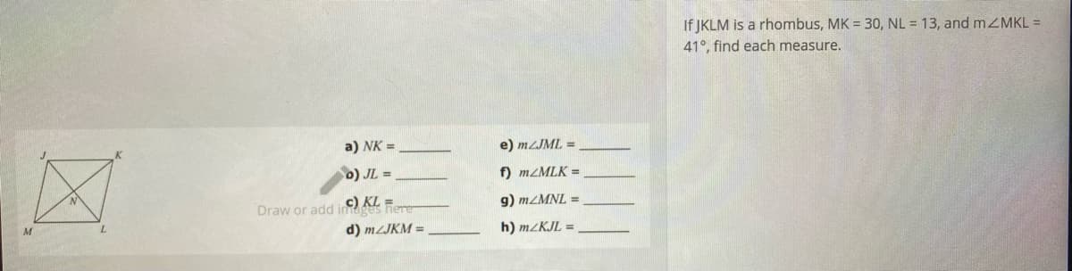 If JKLM is a rhombus, MK = 30, NL = 13, and mZMKL =
41°, find each measure.
a) NK =
e) mzJML =
o) JL =
f) MZMLK =
c) KL =
Draw or add images here
g) MZMNL =
d) MZJKM =
h) M/KJL

