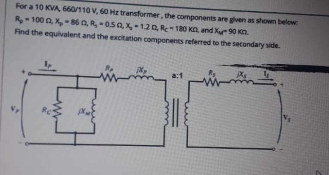 For a 10 KVA, 660/110 V, 60 Hz transformer, the components are given as shown below:
Rp- 100 n, X,-86 0, R, -0.5 0, X = 1.20, Rc= 180 KO, and XM 90 Kn.
Find the equivalent and the excitation components referred to the secondary side.
Xp
Rc
