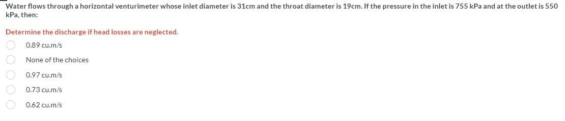 Water flows through a horizontal venturimeter whose inlet diameter is 31cm and the throat diameter is 19cm. If the pressure in the inlet is 755 kPa and at the outlet is 550
kPa, then:
Determine the discharge if head losses are neglected.
0.89 cu.m/s
None of the choices
0.97 cu.m/s
0.73 cu.m/s
0.62 cu.m/s