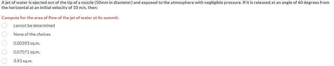 A jet of water is ejected out of the tip of a nozzle (50mm in diameter) and exposed to the atmosphere with negligible pressure. If it is released at an angle of 60 degrees from
the horizontal at an initial velocity of 10 m/s, then:
Compute for the area of flow of the jet of water at its summit.
cannot be determined
None of the choices
0.00393 sq.m.
0.07071 sq.m.
3.93 sq.m.
O
