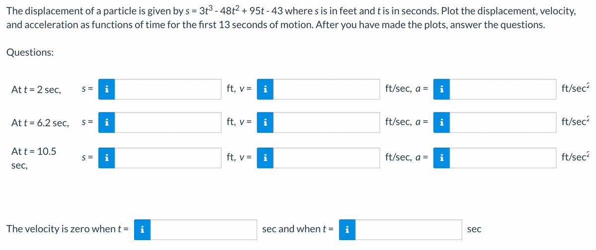 The displacement of a particle is given by s = 3t³ - 48t² + 95t - 43 where s is in feet and t is in seconds. Plot the displacement, velocity,
and acceleration as functions of time for the first 13 seconds of motion. After you have made the plots, answer the questions.
Questions:
At t = 2 sec, S=
At t = 6.2 sec,
At t = 10.5
sec,
S =
S =
p.
IN
The velocity is zero when t =
i
ft, v =
ft, v =
ft, v =
i
i
sec and when t =
i
ft/sec, a =
ft/sec, a =
ft/sec, a =
i
i
sec
ft/sec²
ft/sec²
ft/sec²